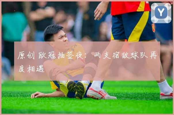 原创 欧冠抽签夜：两支宿敌球队再度相遇