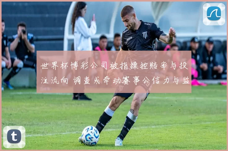 世界杯博彩公司被指操控赔率与投注流向 调查或牵动赛事公信力与监管改革