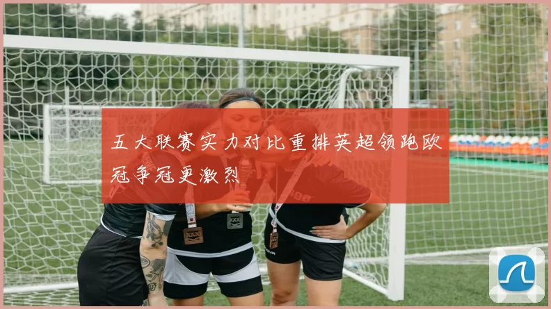 五大联赛实力对比重排英超领跑欧冠争冠更激烈