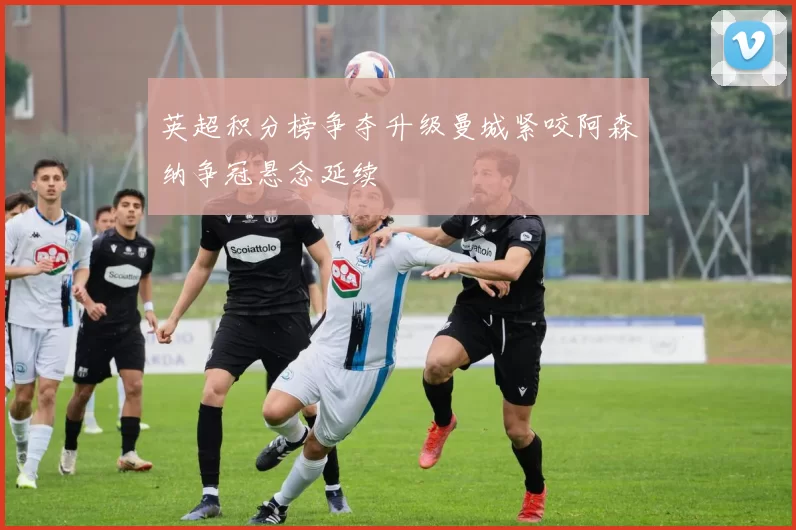 英超积分榜争夺升级曼城紧咬阿森纳争冠悬念延续