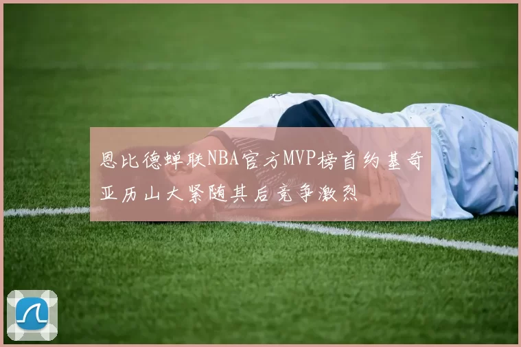 恩比德蝉联NBA官方MVP榜首约基奇亚历山大紧随其后竞争激烈