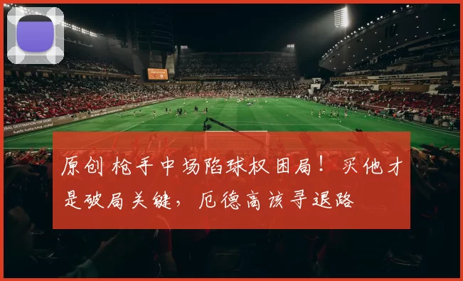 原创 枪手中场陷球权困局！买他才是破局关键，厄德高该寻退路