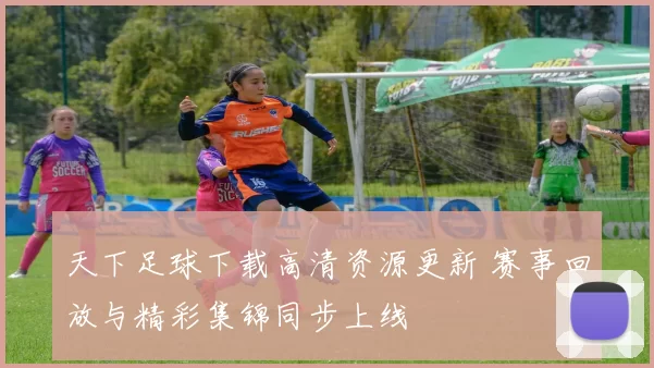 天下足球下载高清资源更新 赛事回放与精彩集锦同步上线
