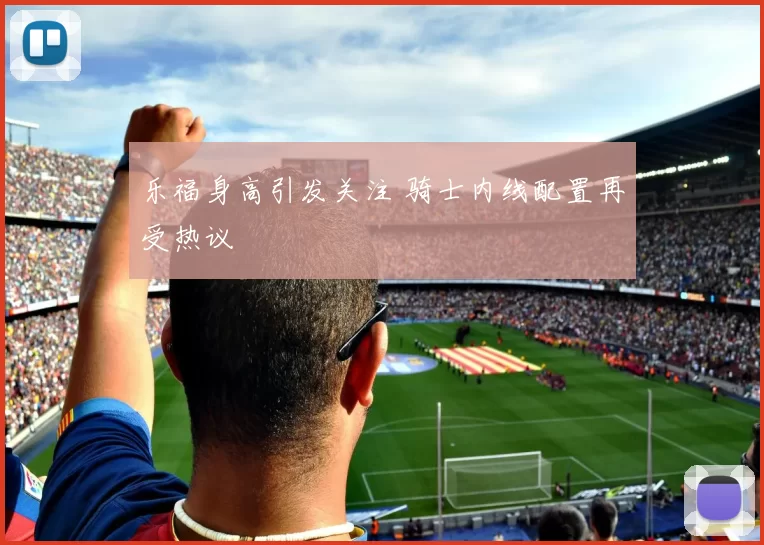 乐福身高引发关注 骑士内线配置再受热议