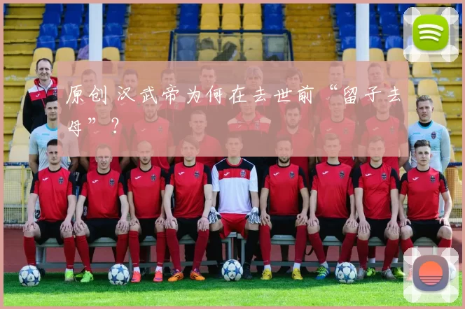 原创 汉武帝为何在去世前“留子去母”？