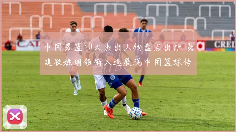 中国男篮50大杰出人物盘点出炉 易建联姚明领衔入选展现中国篮球传承