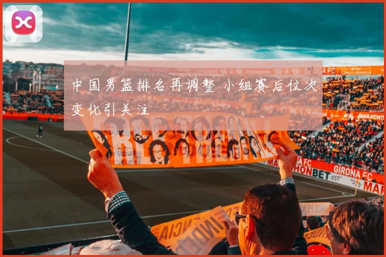中国男篮排名再调整 小组赛后位次变化引关注