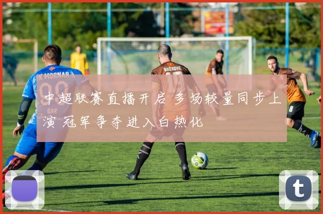 中超联赛直播开启 多场较量同步上演 冠军争夺进入白热化