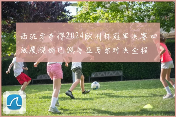 西班牙夺得2024欧洲杯冠军决赛回放展现姆巴佩与亚马尔对决全程