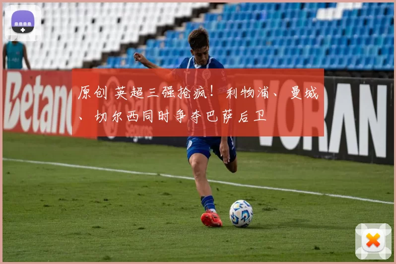 原创 英超三强抢疯！利物浦、曼城、切尔西同时争夺巴萨后卫