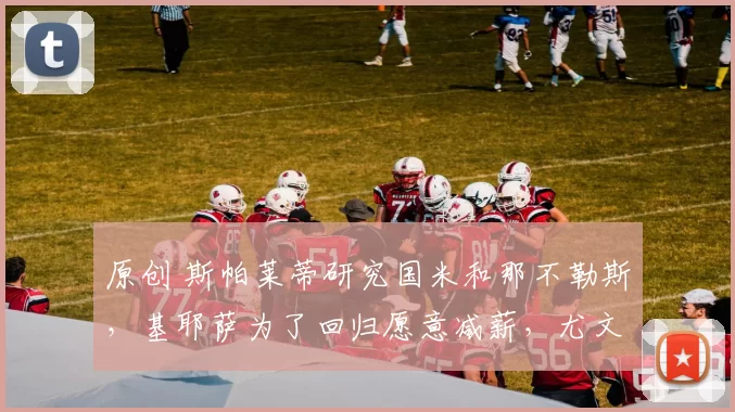 原创 斯帕莱蒂研究国米和那不勒斯，基耶萨为了回归愿意减薪，尤文可能牺牲马里奥