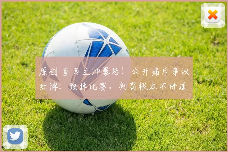 原创 皇马主帅暴怒！公开痛斥争议红牌：毁掉比赛，判罚根本不讲道理