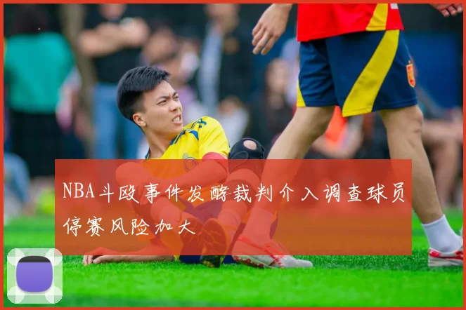 NBA斗殴事件发酵裁判介入调查球员停赛风险加大