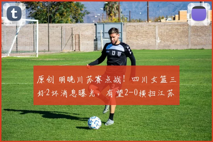 原创 明晚川苏赛点战！四川女篮三好2坏消息曝光，有望2-0横扫江苏