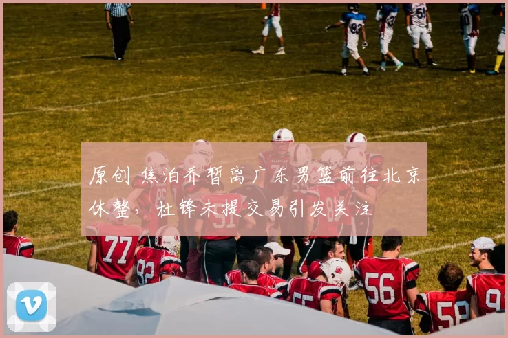 原创 焦泊乔暂离广东男篮前往北京休整，杜锋未提交易引发关注