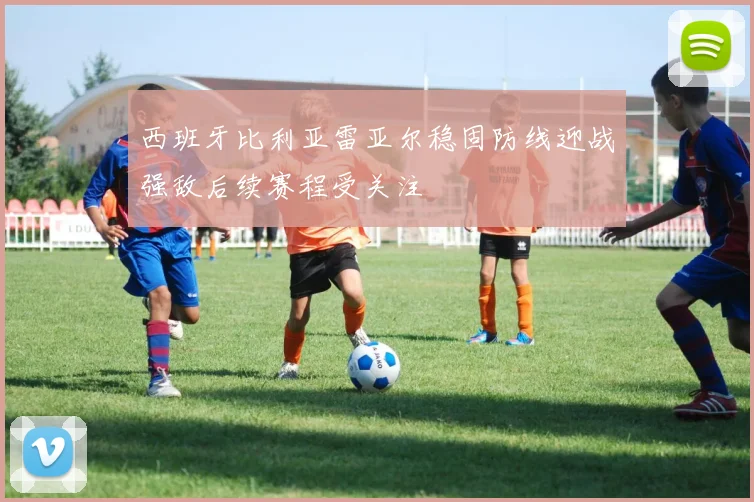西班牙比利亚雷亚尔稳固防线迎战强敌后续赛程受关注