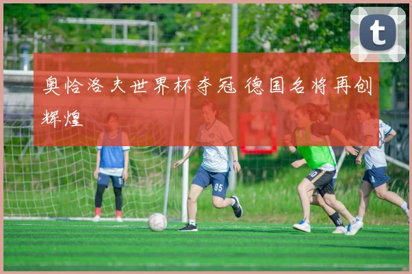 奥恰洛夫世界杯夺冠 德国名将再创辉煌
