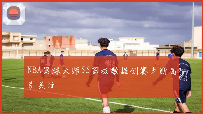 NBA篮球大师55篮板数据创赛季新高引关注