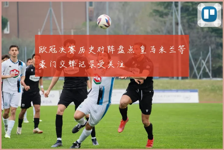 欧冠决赛历史对阵盘点 皇马米兰等豪门交锋记录受关注