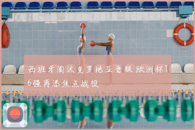 西班牙淘汰克罗地亚晋级 欧洲杯16强再添焦点战役