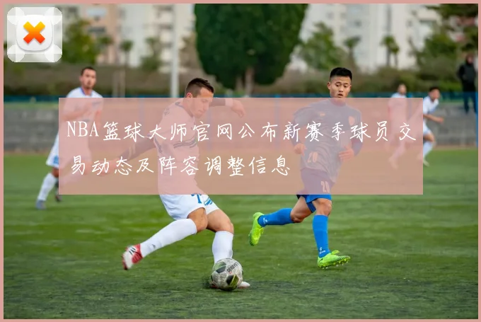 NBA篮球大师官网公布新赛季球员交易动态及阵容调整信息