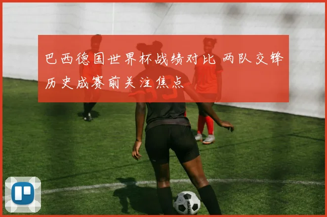 巴西德国世界杯战绩对比 两队交锋历史成赛前关注焦点
