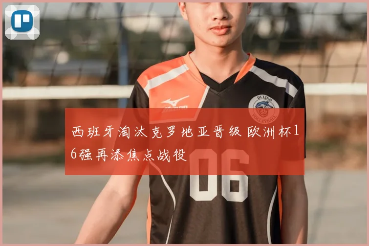 西班牙淘汰克罗地亚晋级 欧洲杯16强再添焦点战役