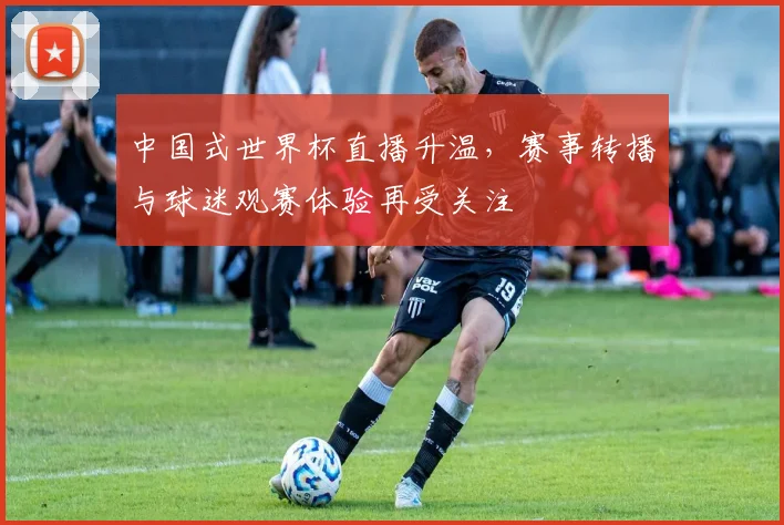 中国式世界杯直播升温,赛事转播与球迷观赛体验再受关注