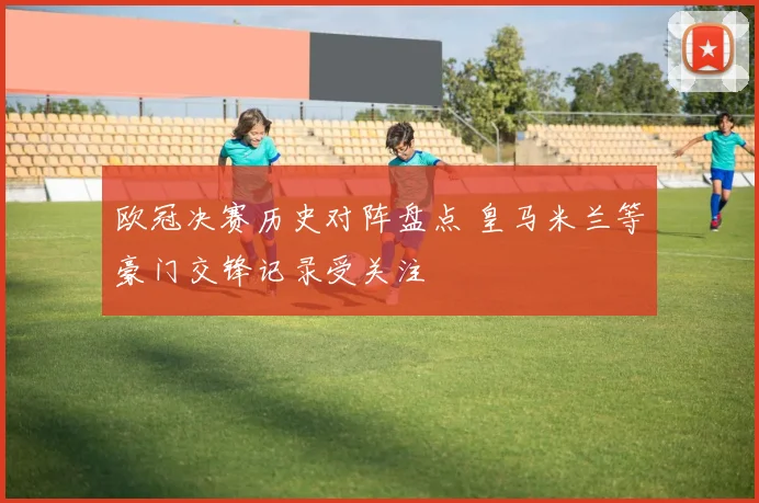 欧冠决赛历史对阵盘点 皇马米兰等豪门交锋记录受关注