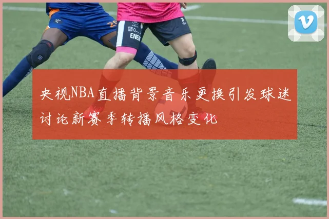 央视NBA直播背景音乐更换引发球迷讨论新赛季转播风格变化